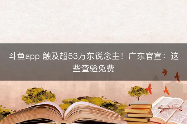 斗鱼app 触及超53万东说念主!广东官宣:这些查验免费