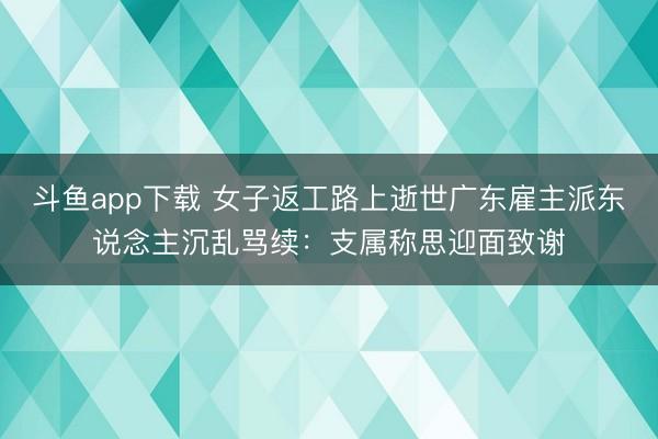 斗鱼app下载 女子返工路上逝世广东雇主派东说念主沉乱骂续：支属称思迎面致谢