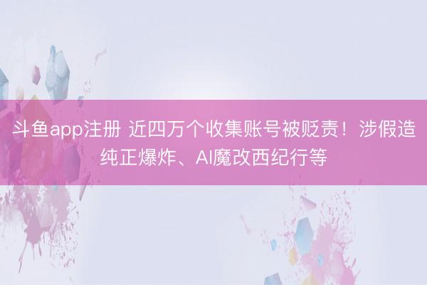斗鱼app注册 近四万个收集账号被贬责!涉假造纯正爆炸、AI魔改西纪行等
