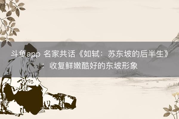 斗鱼app 名家共话《如轼：苏东坡的后半生》：收复鲜嫩酷好的东坡形象