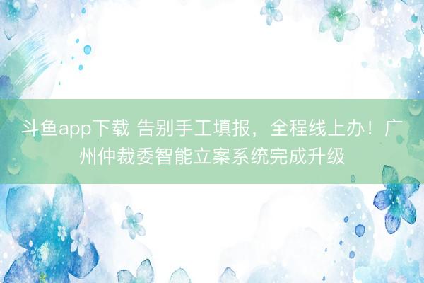 斗鱼app下载 告别手工填报，全程线上办！广州仲裁委智能立案系统完成升级