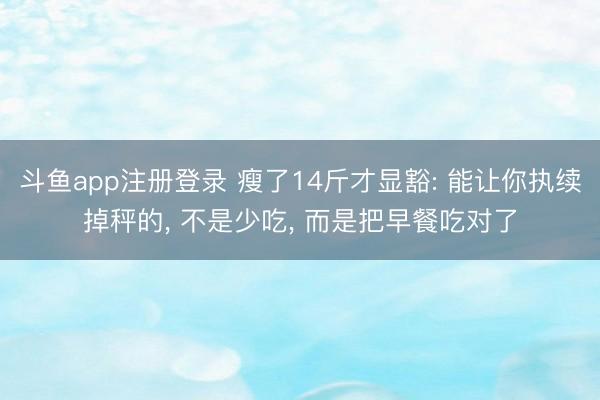 斗鱼app注册登录 瘦了14斤才显豁: 能让你执续掉秤的, 不是少吃, 而是把早餐吃对了