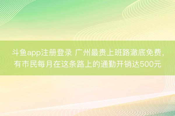 斗鱼app注册登录 广州最贵上班路澈底免费，有市民每月在这条路上的通勤开销达500元