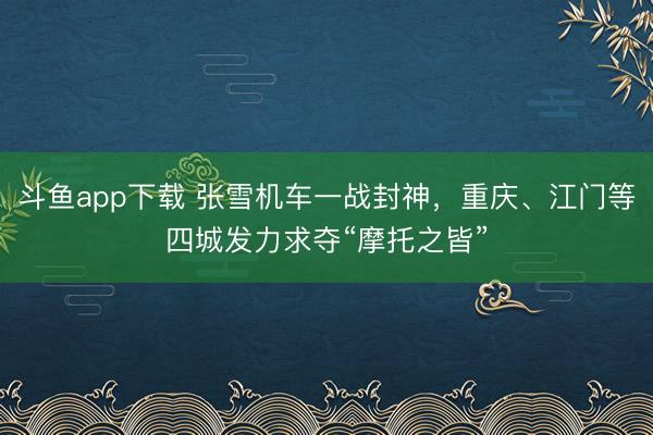 斗鱼app下载 张雪机车一战封神，重庆、江门等四城发力求夺“摩托之皆”