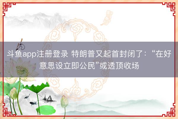 斗鱼app注册登录 特朗普又起首封闭了：“在好意思设立即公民”或透顶收场