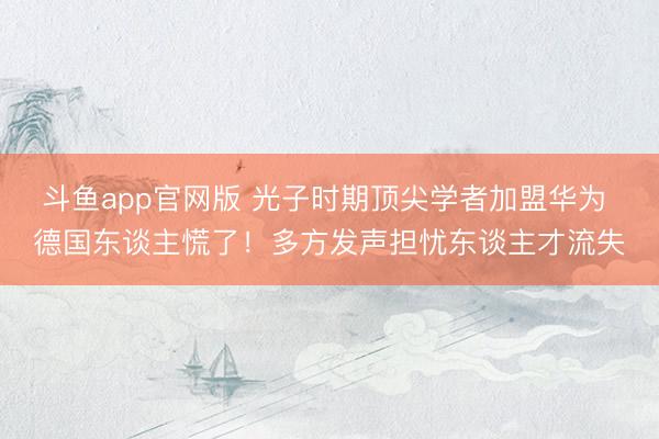 斗鱼app官网版 光子时期顶尖学者加盟华为 德国东谈主慌了!多方发声担忧东谈主才流失