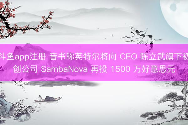 斗鱼app注册 音书称英特尔将向 CEO 陈立武旗下初创公司 SambaNova 再投 1500 万好意思元