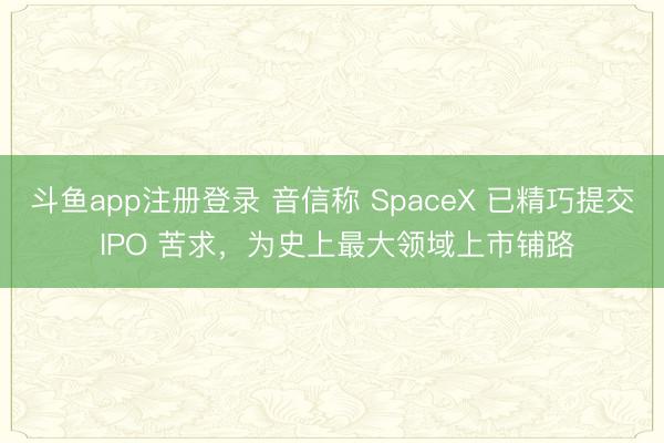 斗鱼app注册登录 音信称 SpaceX 已精巧提交 IPO 苦求，为史上最大领域上市铺路