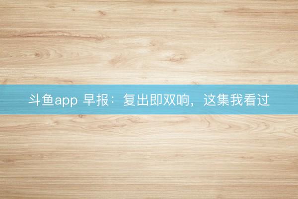 斗鱼app 早报：复出即双响，这集我看过
