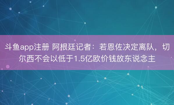 斗鱼app注册 阿根廷记者:若恩佐决定离队,切尔西不会以低于1.5亿欧价钱放东说念主