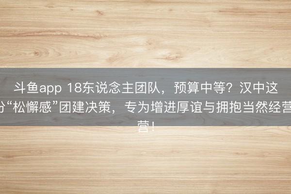 斗鱼app 18东说念主团队,预算中等?汉中这份“松懈感”团建决策,专为增进厚谊与拥抱当然经营!