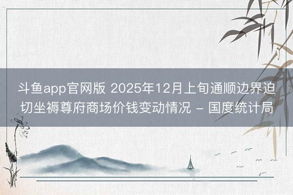斗鱼app官网版 2025年12月上旬通顺边界迫切坐褥尊府商场价钱变动情况 - 国度统计局