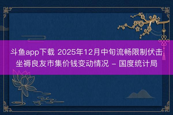 斗鱼app下载 2025年12月中旬流畅限制伏击坐褥良友市集价钱变动情况 - 国度统计局