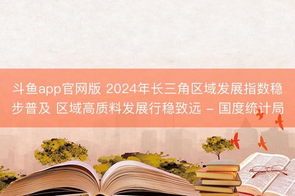 斗鱼app官网版 2024年长三角区域发展指数稳步普及 区域高质料发展行稳致远 - 国度统计局