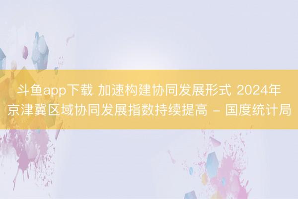 斗鱼app下载 加速构建协同发展形式 2024年京津冀区域协同发展指数持续提高 - 国度统计局