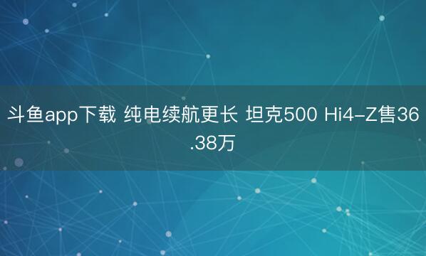 斗鱼app下载 纯电续航更长 坦克500 Hi4-Z售36.38万