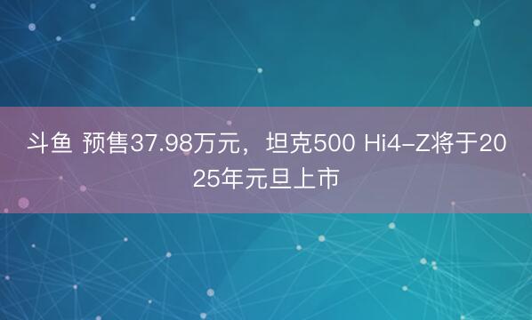 斗鱼 预售37.98万元，坦克500 Hi4-Z将于2025年元旦上市