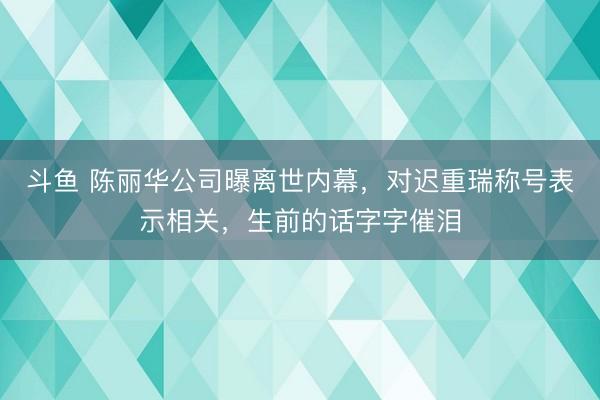 斗鱼 陈丽华公司曝离世内幕,对迟重瑞称号表示相关,生前的话字字催泪