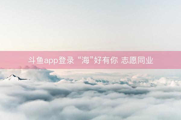 斗鱼app登录 “海”好有你 志愿同业
