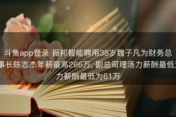 斗鱼app登录 振邦智能聘用38岁魏子凡为财务总监， 董事长陈志杰年薪最高266万， 副总司理汤力薪酬最低为61万