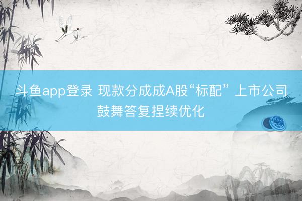 斗鱼app登录 现款分成成A股“标配” 上市公司鼓舞答复捏续优化