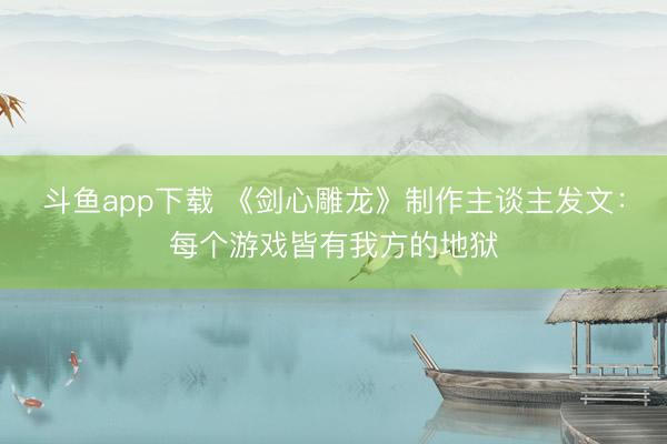 斗鱼app下载 《剑心雕龙》制作主谈主发文：每个游戏皆有我方的地狱