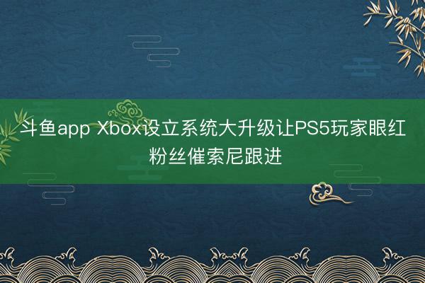 斗鱼app Xbox设立系统大升级让PS5玩家眼红 粉丝催索尼跟进