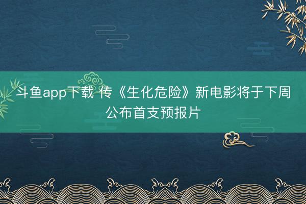 斗鱼app下载 传《生化危险》新电影将于下周公布首支预报片