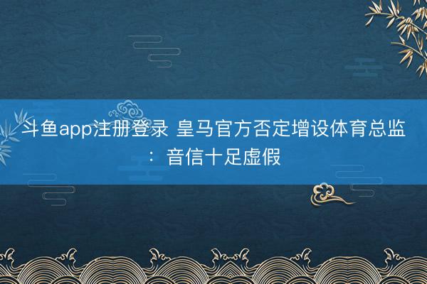 斗鱼app注册登录 皇马官方否定增设体育总监：音信十足虚假