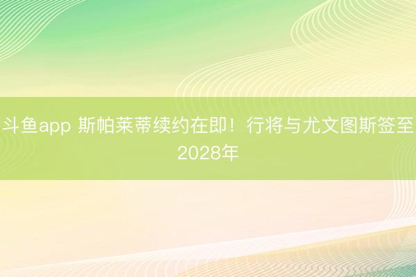斗鱼app 斯帕莱蒂续约在即！行将与尤文图斯签至2028年