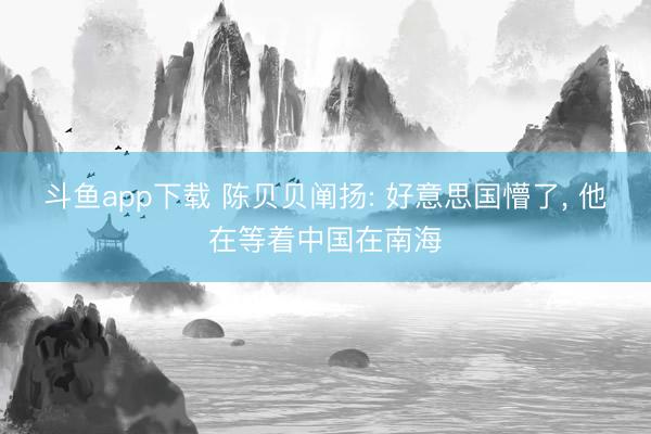 斗鱼app下载 陈贝贝阐扬: 好意思国懵了, 他在等着中国在南海