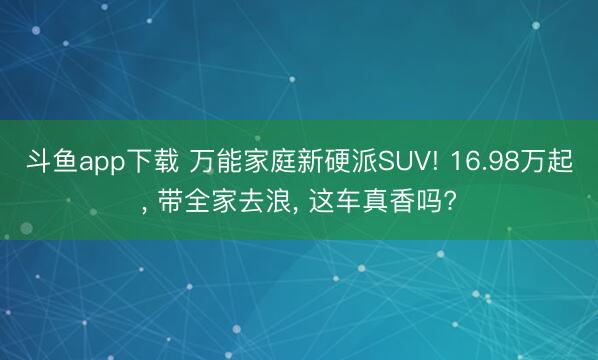 斗鱼app下载 万能家庭新硬派SUV! 16.98万起, 带全家去浪, 这车真香吗?