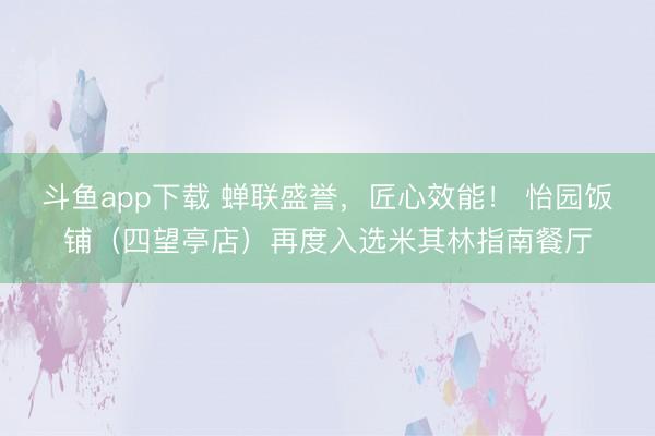 斗鱼app下载 蝉联盛誉,匠心效能! 怡园饭铺(四望亭店)再度入选米其林指南餐厅