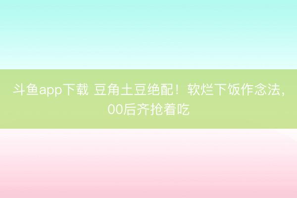斗鱼app下载 豆角土豆绝配！软烂下饭作念法，00后齐抢着吃