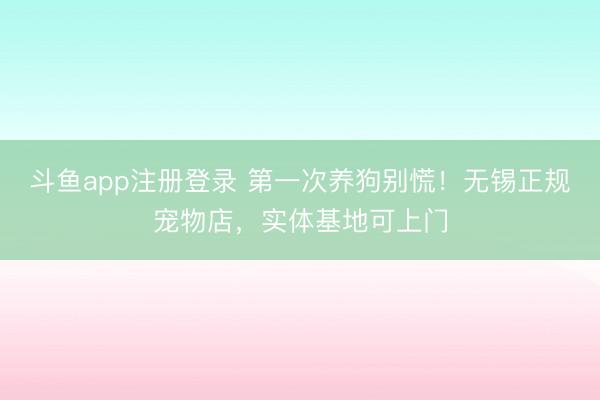 斗鱼app注册登录 第一次养狗别慌！无锡正规宠物店，实体基地可上门