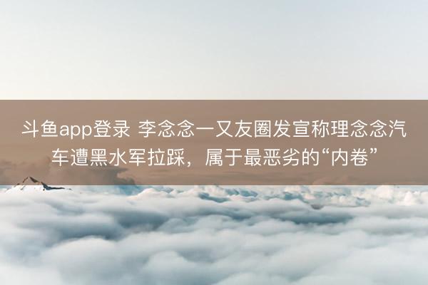 斗鱼app登录 李念念一又友圈发宣称理念念汽车遭黑水军拉踩，属于最恶劣的“内卷”