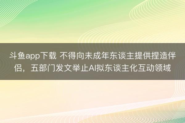 斗鱼app下载 不得向未成年东谈主提供捏造伴侣,五部门发文举止AI拟东谈主化互动领域