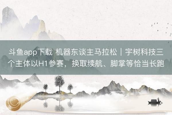 斗鱼app下载 机器东谈主马拉松|宇树科技三个主体以H1参赛,换取续航、脚掌等恰当长跑