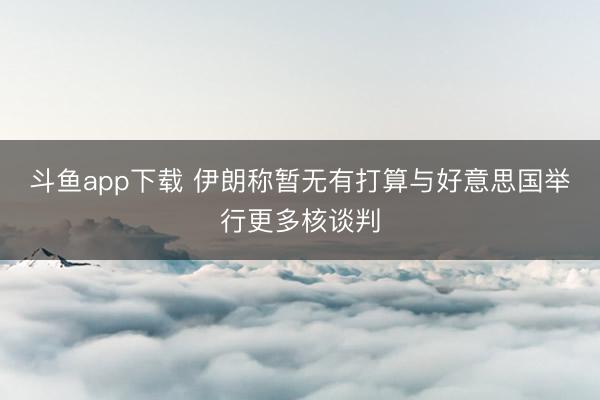 斗鱼app下载 伊朗称暂无有打算与好意思国举行更多核谈判