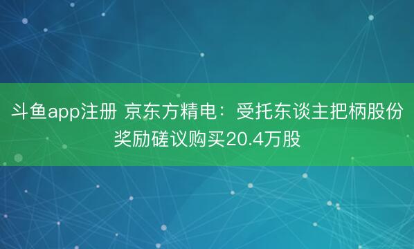 斗鱼app注册 京东方精电：受托东谈主把柄股份奖励磋议购买20.4万股