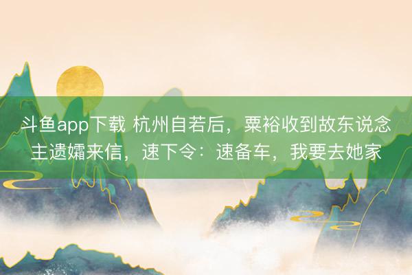 斗鱼app下载 杭州自若后，粟裕收到故东说念主遗孀来信，速下令：速备车，我要去她家
