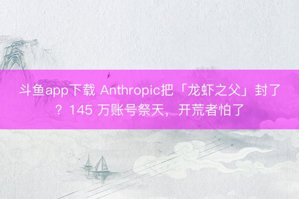 斗鱼app下载 Anthropic把「龙虾之父」封了？145 万账号祭天，开荒者怕了