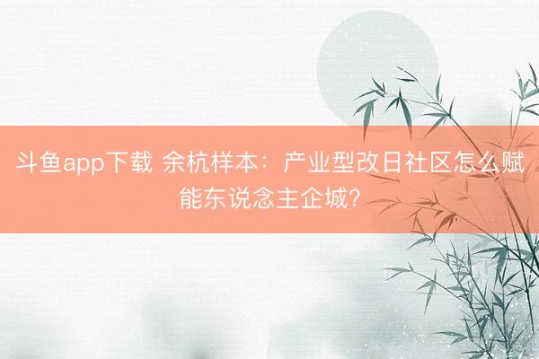 斗鱼app下载 余杭样本：产业型改日社区怎么赋能东说念主企城？