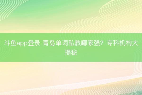 斗鱼app登录 青岛单词私教哪家强?专科机构大揭秘