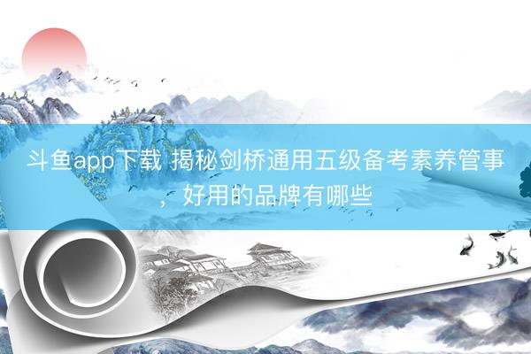 斗鱼app下载 揭秘剑桥通用五级备考素养管事,好用的品牌有哪些