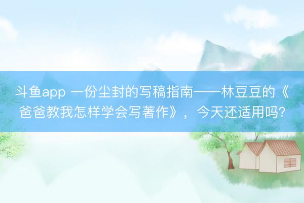 斗鱼app 一份尘封的写稿指南——林豆豆的《爸爸教我怎样学会写著作》，今天还适用吗？