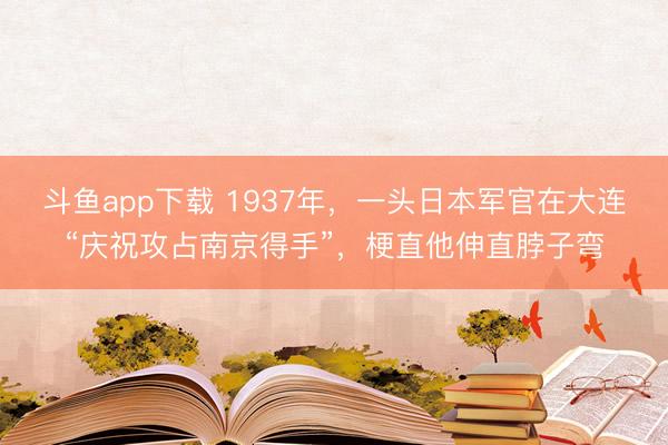 斗鱼app下载 1937年,一头日本军官在大连“庆祝攻占南京得手”,梗直他伸直脖子弯