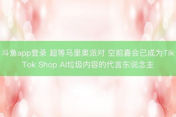 斗鱼app登录 超等马里奥派对 空前嘉会已成为TikTok Shop AI垃圾内容的代言东说念主