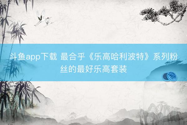 斗鱼app下载 最合乎《乐高哈利波特》系列粉丝的最好乐高套装
