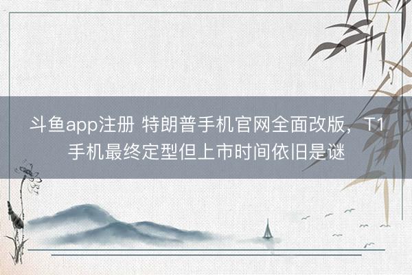 斗鱼app注册 特朗普手机官网全面改版，T1手机最终定型但上市时间依旧是谜
